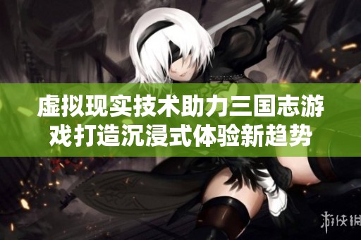 虚拟现实技术助力三国志游戏打造沉浸式体验新趋势