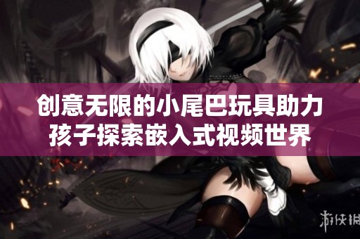 创意无限的小尾巴玩具助力孩子探索嵌入式视频世界