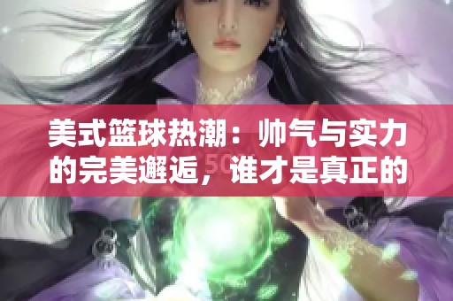 美式篮球热潮：帅气与实力的完美邂逅，谁才是真正的篮球传奇