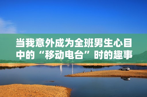 当我意外成为全班男生心目中的“移动电台”时的趣事与感悟