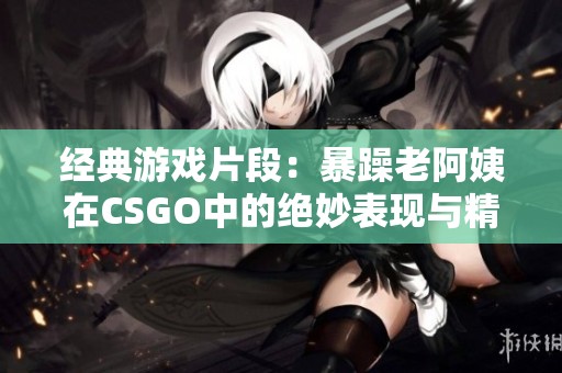 经典游戏片段：暴躁老阿姨在CSGO中的绝妙表现与精彩瞬间