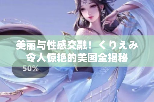 美丽与性感交融！くりえみ令人惊艳的美图全揭秘