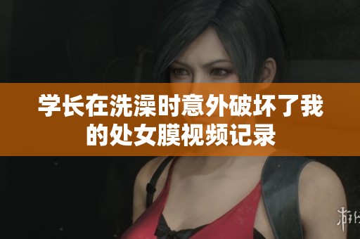学长在洗澡时意外破坏了我的处女膜视频记录