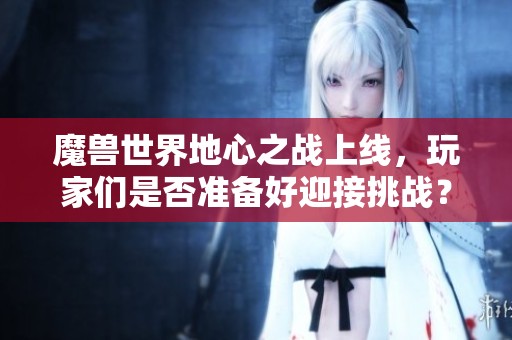 魔兽世界地心之战上线，玩家们是否准备好迎接挑战？