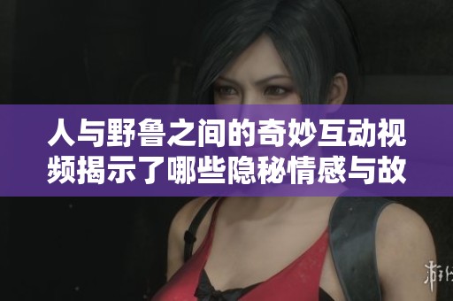 人与野鲁之间的奇妙互动视频揭示了哪些隐秘情感与故事