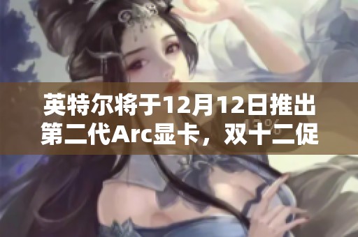 英特尔将于12月12日推出第二代Arc显卡，双十二促销引关注