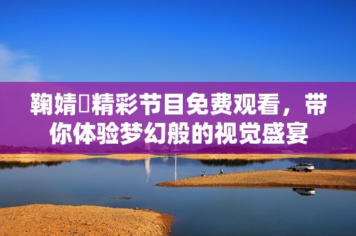 鞠婧祎精彩节目免费观看，带你体验梦幻般的视觉盛宴