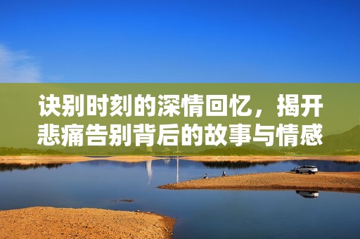 诀别时刻的深情回忆，揭开悲痛告别背后的故事与情感