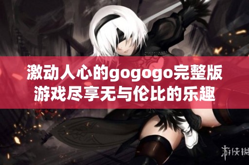 激动人心的gogogo完整版游戏尽享无与伦比的乐趣