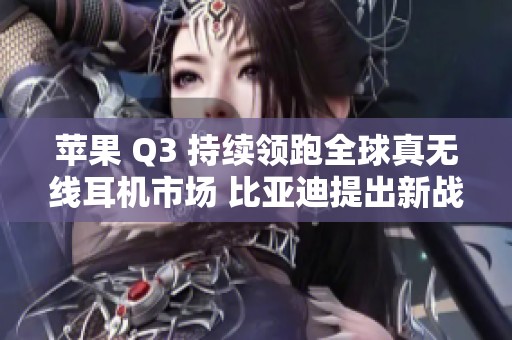 苹果 Q3 持续领跑全球真无线耳机市场 比亚迪提出新战略回应