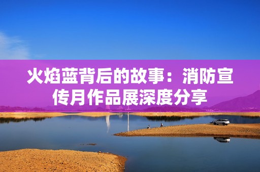 火焰蓝背后的故事：消防宣传月作品展深度分享