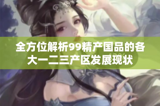 全方位解析99精产国品的各大一二三产区发展现状
