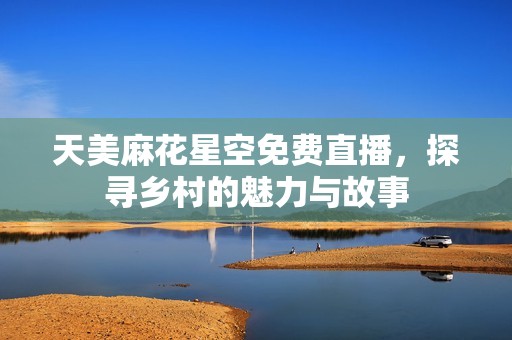 天美麻花星空免费直播，探寻乡村的魅力与故事