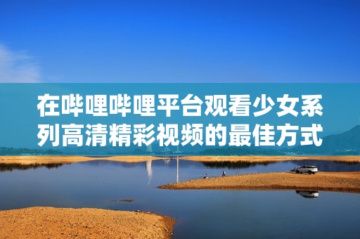 在哔哩哔哩平台观看少女系列高清精彩视频的最佳方式