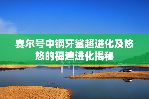 赛尔号中钢牙鲨超进化及悠悠的福迪进化揭秘