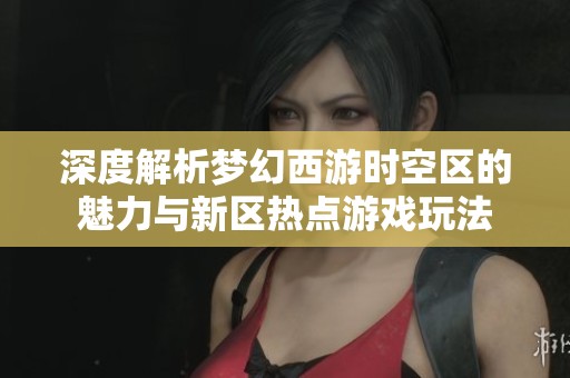 深度解析梦幻西游时空区的魅力与新区热点游戏玩法