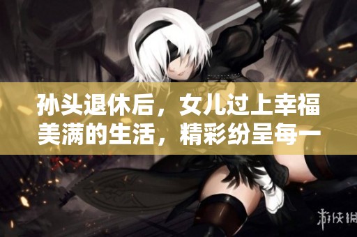 孙头退休后，女儿过上幸福美满的生活，精彩纷呈每一天
