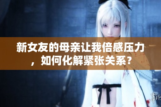 新女友的母亲让我倍感压力，如何化解紧张关系？
