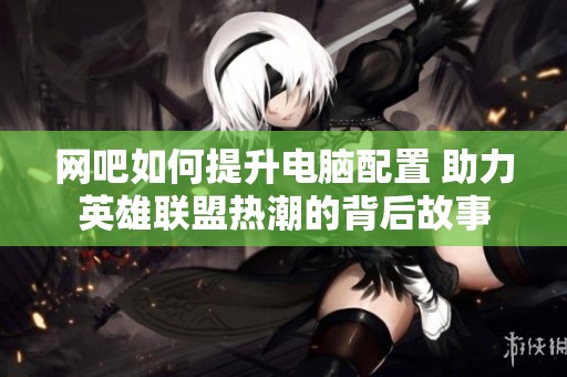 网吧如何提升电脑配置 助力英雄联盟热潮的背后故事