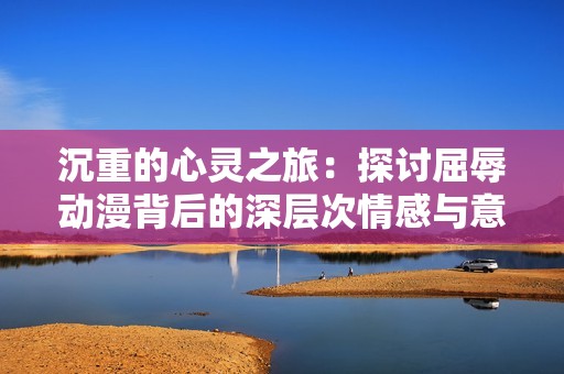 沉重的心灵之旅：探讨屈辱动漫背后的深层次情感与意义