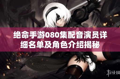绝命手游080集配音演员详细名单及角色介绍揭秘