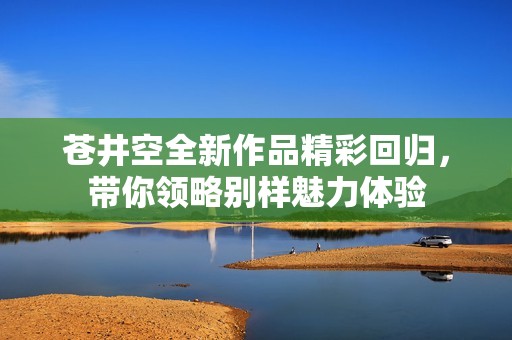 苍井空全新作品精彩回归，带你领略别样魅力体验
