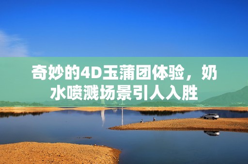 奇妙的4D玉蒲团体验，奶水喷溅场景引人入胜