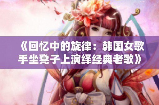 《回忆中的旋律：韩国女歌手坐凳子上演绎经典老歌》