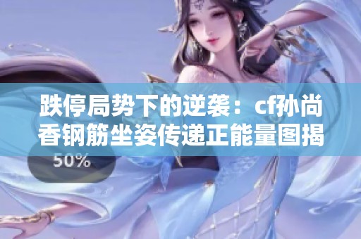 跌停局势下的逆袭：cf孙尚香钢筋坐姿传递正能量图揭晓