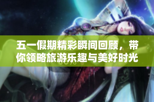 五一假期精彩瞬间回顾，带你领略旅游乐趣与美好时光