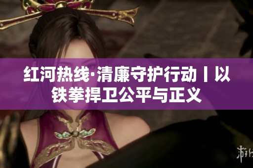 红河热线·清廉守护行动丨以铁拳捍卫公平与正义