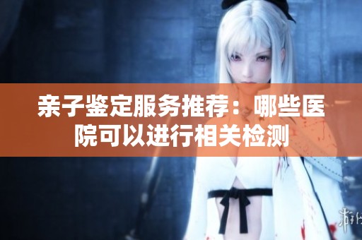 亲子鉴定服务推荐：哪些医院可以进行相关检测