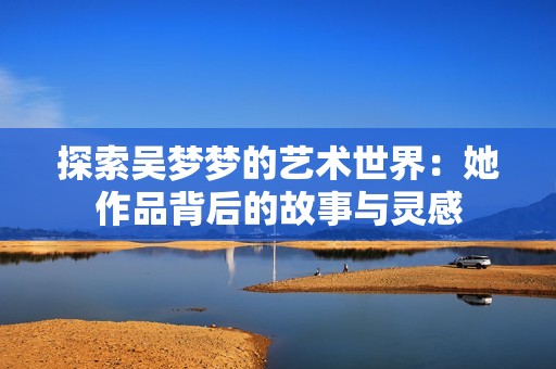 探索吴梦梦的艺术世界：她作品背后的故事与灵感