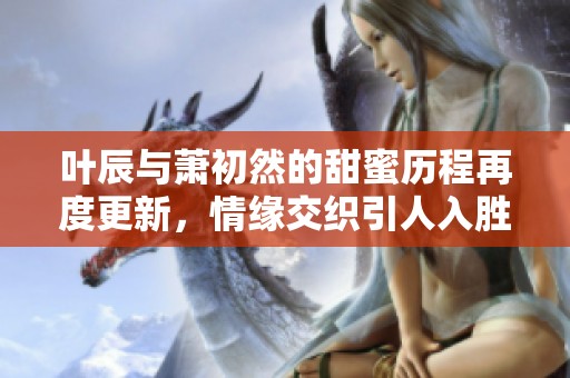 叶辰与萧初然的甜蜜历程再度更新，情缘交织引人入胜