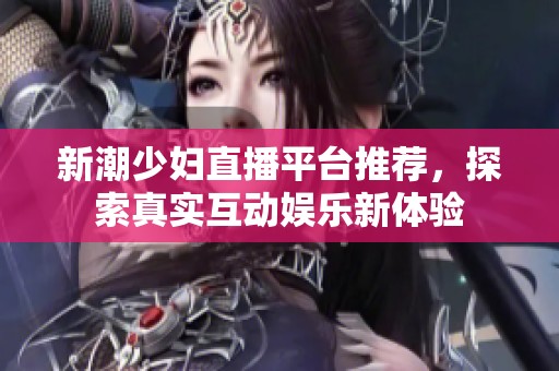 新潮少妇直播平台推荐，探索真实互动娱乐新体验