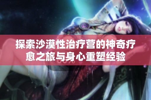 探索沙漠性治疗营的神奇疗愈之旅与身心重塑经验