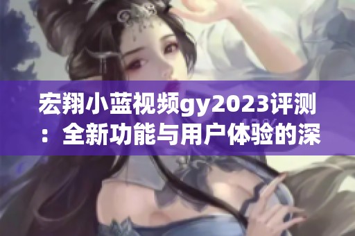 宏翔小蓝视频gy2023评测：全新功能与用户体验的深度解析