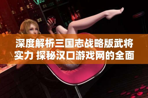 深度解析三国志战略版武将实力 探秘汉口游戏网的全面解读