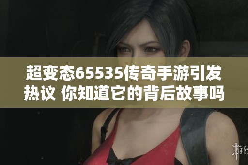 超变态65535传奇手游引发热议 你知道它的背后故事吗