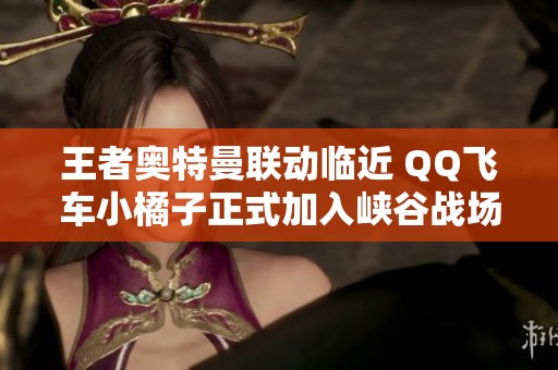 王者奥特曼联动临近 QQ飞车小橘子正式加入峡谷战场