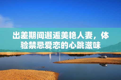 出差期间邂逅美艳人妻，体验禁忌爱恋的心跳滋味