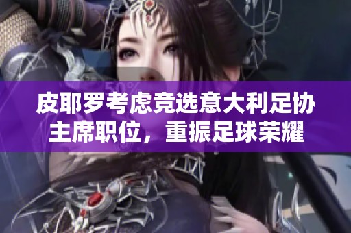皮耶罗考虑竞选意大利足协主席职位，重振足球荣耀