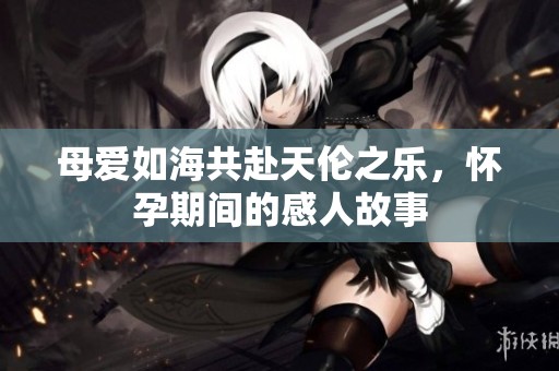 母爱如海共赴天伦之乐，怀孕期间的感人故事