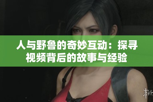 人与野鲁的奇妙互动：探寻视频背后的故事与经验