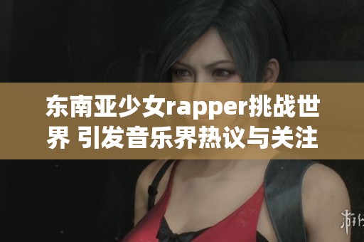 东南亚少女rapper挑战世界 引发音乐界热议与关注