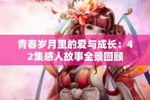 青春岁月里的爱与成长：42集感人故事全景回顾