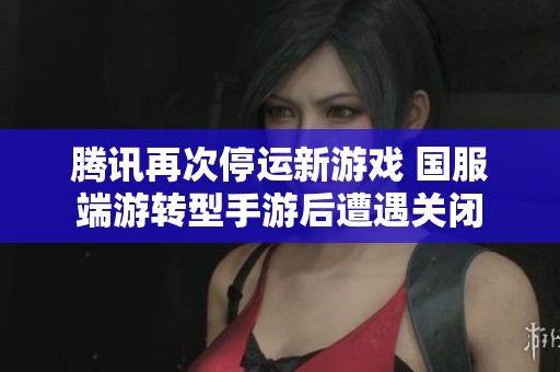 腾讯再次停运新游戏 国服端游转型手游后遭遇关闭