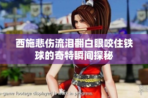 西施悲伤流泪翻白眼咬住铁球的奇特瞬间探秘