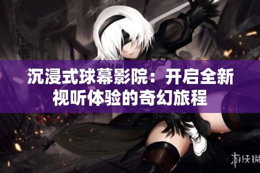 沉浸式球幕影院：开启全新视听体验的奇幻旅程