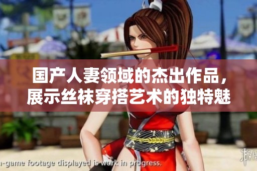 国产人妻领域的杰出作品，展示丝袜穿搭艺术的独特魅力